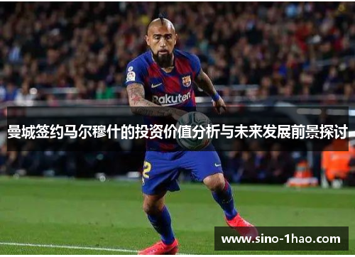 曼城签约马尔穆什的投资价值分析与未来发展前景探讨 曼城签约马尔穆什的投资价值分析与未来发展前景探讨