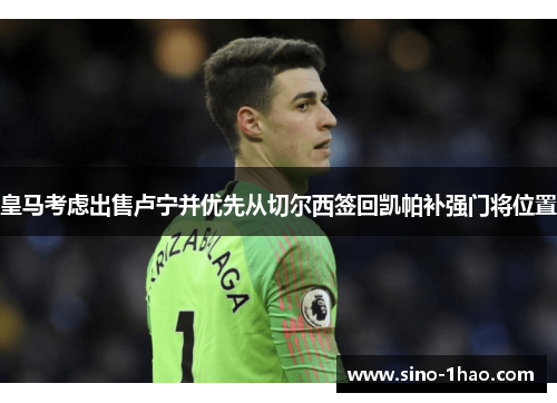 皇马考虑出售卢宁并优先从切尔西签回凯帕补强门将位置