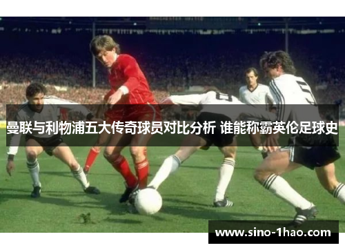 曼联与利物浦五大传奇球员对比分析 谁能称霸英伦足球史