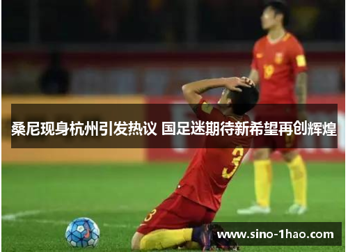 桑尼现身杭州引发热议 国足迷期待新希望再创辉煌