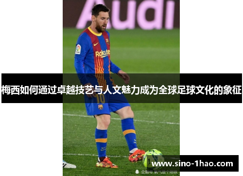 梅西如何通过卓越技艺与人文魅力成为全球足球文化的象征 梅西如何通过卓越技艺与人文魅力成为全球足球文化的象征