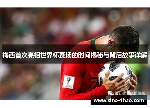 梅西首次亮相世界杯赛场的时间揭秘与背后故事详解