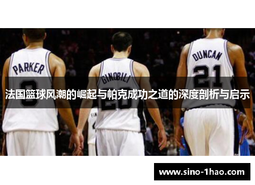 法国篮球风潮的崛起与帕克成功之道的深度剖析与启示 法国篮球风潮的崛起与帕克成功之道的深度剖析与启示
