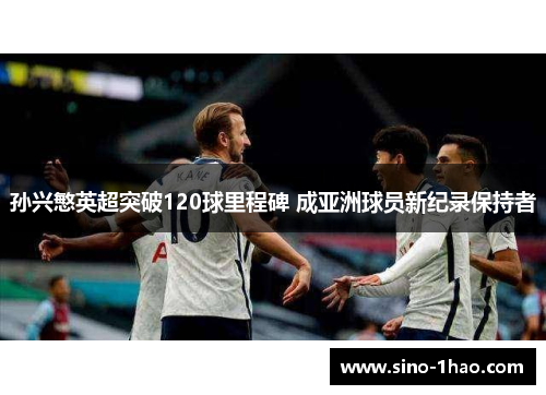 孙兴慜英超突破120球里程碑 成亚洲球员新纪录保持者