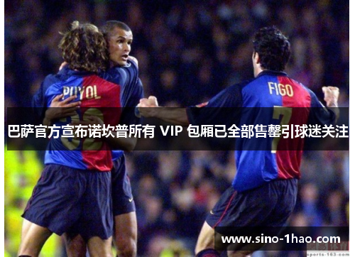 巴萨官方宣布诺坎普所有 VIP 包厢已全部售罄引球迷关注 巴萨官方宣布诺坎普所有 VIP 包厢已全部售罄引球迷关注