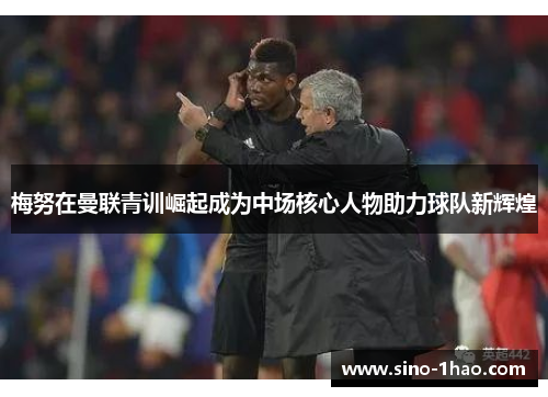 梅努在曼联青训崛起成为中场核心人物助力球队新辉煌 梅努在曼联青训崛起成为中场核心人物助力球队新辉煌
