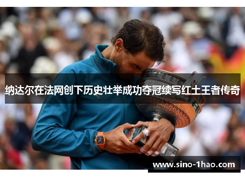 纳达尔在法网创下历史壮举成功夺冠续写红土王者传奇