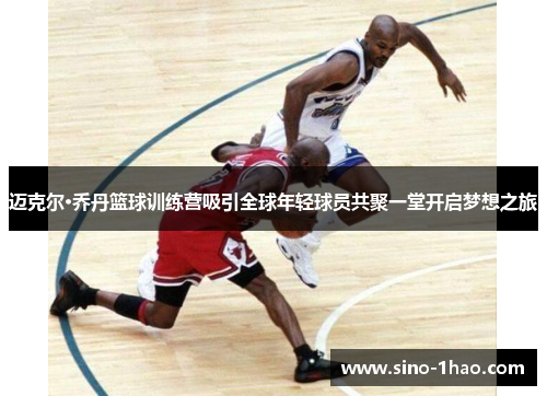 迈克尔·乔丹篮球训练营吸引全球年轻球员共聚一堂开启梦想之旅