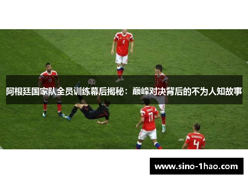 阿根廷国家队全员训练幕后揭秘：巅峰对决背后的不为人知故事