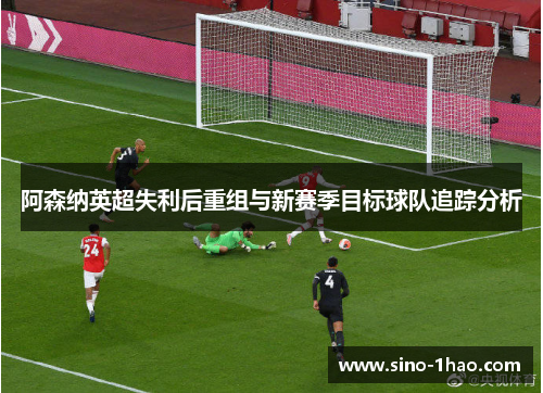 阿森纳英超失利后重组与新赛季目标球队追踪分析